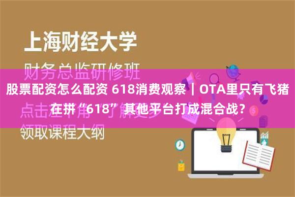 股票配资怎么配资 618消费观察｜OTA里只有飞猪在拼“618” 其他平台打成混合战？