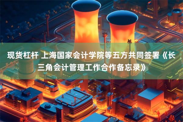 现货杠杆 上海国家会计学院等五方共同签署《长三角会计管理工作合作备忘录》