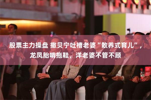 股票主力操盘 撒贝宁吐槽老婆“散养式育儿”，龙凤胎啃拖鞋，洋老婆不管不顾