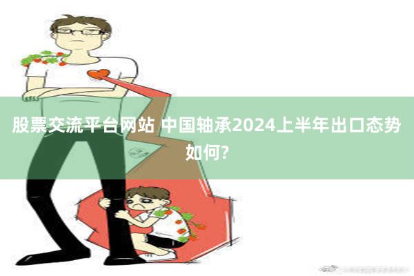 股票交流平台网站 中国轴承2024上半年出口态势如何?