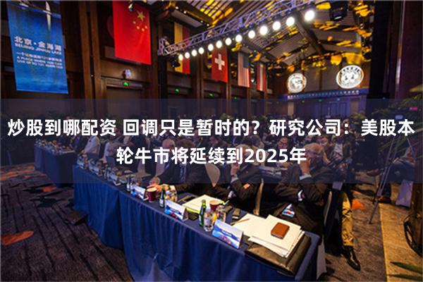 炒股到哪配资 回调只是暂时的？研究公司：美股本轮牛市将延续到2025年