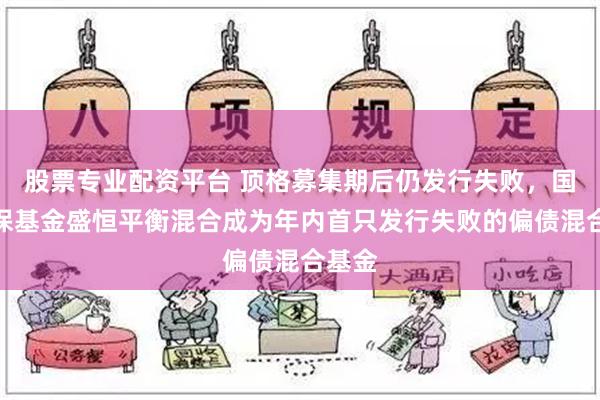 股票专业配资平台 顶格募集期后仍发行失败，国寿安保基金盛恒平衡混合成为年内首只发行失败的偏债混合基金