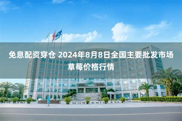 免息配资穿仓 2024年8月8日全国主要批发市场草莓价格行情