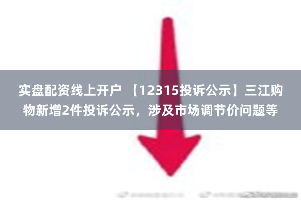 实盘配资线上开户 【12315投诉公示】三江购物新增2件投诉公示，涉及市场调节价问题等