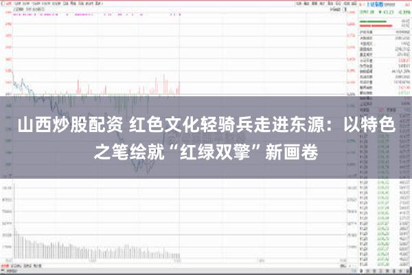 山西炒股配资 红色文化轻骑兵走进东源：以特色之笔绘就“红绿双擎”新画卷