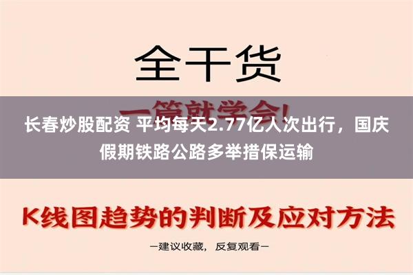 长春炒股配资 平均每天2.77亿人次出行，国庆假期铁路公路多举措保运输