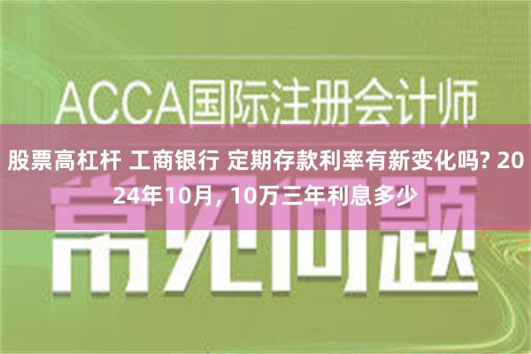 股票高杠杆 工商银行 定期存款利率有新变化吗? 2024年10月, 10万三年利息多少