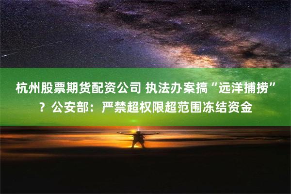 杭州股票期货配资公司 执法办案搞“远洋捕捞”？公安部：严禁超权限超范围冻结资金