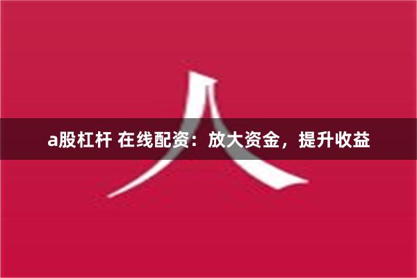 a股杠杆 在线配资：放大资金，提升收益