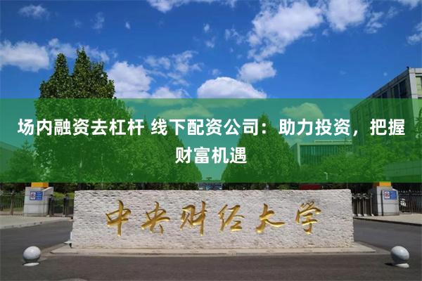 场内融资去杠杆 线下配资公司：助力投资，把握财富机遇