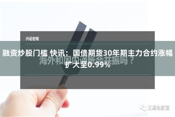 融资炒股门槛 快讯：国债期货30年期主力合约涨幅扩大至0.99%