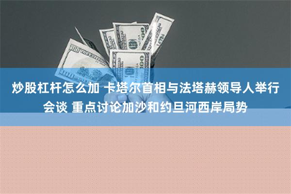 炒股杠杆怎么加 卡塔尔首相与法塔赫领导人举行会谈 重点讨论加沙和约旦河西岸局势