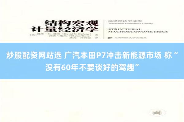 炒股配资网站选 广汽本田P7冲击新能源市场 称“没有60年不要谈好的驾趣”